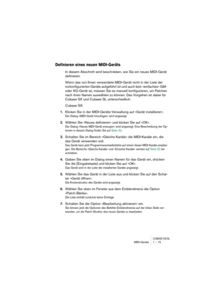 Page 15 
CUBASE SX/SL
 
MIDI-Geräte 1 – 15 
Definieren eines neuen MIDI-Geräts
 
In diesem Abschnitt wird beschrieben, wie Sie ein neues MIDI-Gerät 
definieren.
Wenn das von Ihnen verwendete MIDI-Gerät nicht in der Liste der 
vorkonfigurierten Geräte aufgeführt ist und auch kein »einfaches« GM- 
oder XG-Gerät ist, müssen Sie es manuell konfigurieren, um Patches 
nach ihren Namen auswählen zu können. Das Vorgehen ist dabei für 
Cubase SX und Cubase SL unterschiedlich:
Cubase SX: 
1. 
Klicken Sie in der...