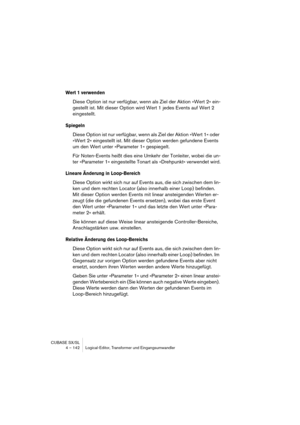 Page 142CUBASE SX/SL
4 – 142 Logical-Editor, Transformer und Eingangsumwandler
Wert 1 verwenden
Diese Option ist nur verfügbar, wenn als Ziel der Aktion »Wert 2« ein-
gestellt ist. Mit dieser Option wird Wert 1 jedes Events auf Wert 2 
eingestellt.
Spiegeln
Diese Option ist nur verfügbar, wenn als Ziel der Aktion »Wert 1« oder 
»Wert 2« eingestellt ist. Mit dieser Option werden gefundene Events 
um den Wert unter »Parameter 1« gespiegelt.
Für Noten-Events heißt dies eine Umkehr der Tonleiter, wobei die un-
ter...