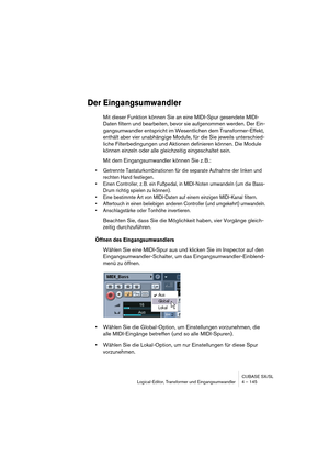 Page 145CUBASE SX/SL
Logical-Editor, Transformer und Eingangsumwandler 4 – 145
Der Eingangsumwandler
Mit dieser Funktion können Sie an eine MIDI-Spur gesendete MIDI-
Daten filtern und bearbeiten, bevor sie aufgenommen werden. Der Ein-
gangsumwandler entspricht im Wesentlichen dem Transformer-Effekt, 
enthält aber vier unabhängige Module, für die Sie jeweils unterschied-
liche Filterbedingungen und Aktionen definieren können. Die Module 
können einzeln oder alle gleichzeitig eingeschaltet sein.
Mit dem...