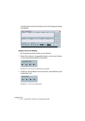 Page 146CUBASE SX/SL
4 – 146 Logical-Editor, Transformer und Eingangsumwandler
In beiden Fällen leuchtet der Schalter auf und der Eingangsumwandler 
wird geöffnet.
Arbeiten mit den vier Modulen
Der Eingangsumwandler besteht aus vier Modulen.
•Klicken Sie im Bereich »Ausgewähltes Modul« auf einen der Schalter, 
um das entsprechende Modul einzuschalten.
Das Modul 2 ist für Ansicht und Bearbeitung ausgewählt.
•Im Bereich »Aktives Modul« können Sie sehen, welche Module zurzeit 
eingeschaltet sind.
Die Module 1, 2...