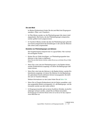 Page 147CUBASE SX/SL
Logical-Editor, Transformer und Eingangsumwandler 4 – 147
Die zwei Modi
Im Modus-Einblendmenü finden Sie die zwei Modi des Eingangsum-
wandlers: »Filter« und »Transform«.
•Im Filter-Modus werden nur die Filterbedingungen (die obere Liste) 
abgearbeitet. Alle Events, die den Filterbedingungen entsprechen, 
werden gefiltert (nicht aufgenommen).
•Im Transform-Modus werden die über die Filterbedingungen gefunde-
nen Events entsprechend den Einstellungen in der Liste der Aktionen 
(die untere...