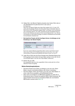 Page 19 
CUBASE SX/SL
 
MIDI-Geräte 1 – 19 
2. 
Geben Sie in der Bereich-Spalte entweder einen festen Wert oder ei-
nen Wertebereich für jede Event-Art in der Liste an. 
Zur Erläuterung:
Wenn Sie in der Bereich-Spalte einen festen Wert angeben (z. B. 3, 15 oder 127), 
weisen alle hinzugefügten Presets einen Event dieses Typs mit demselben Wert auf. 
Wenn Sie hier einen Wertebereich angeben (Start- und Endwert, durch ein Minuszei-
chen voneinander getrennt, z. B. 0-63), verwendet das erste hinzugefügte Preset...