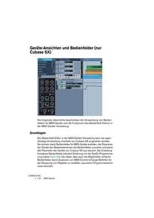 Page 22CUBASE SX/SL1 – 22 MIDI-Geräte
Geräte-Ansichten und Bedienfelder (nur 
Cubase SX)
Die folgenden Abschnitte beschreiben die Verwendung von Bedien-
feldern für MIDI-Geräte und die Funktionen des Bedienfeld-Editors in 
der MIDI-Geräte-Verwaltung.
Grundlagen
Der Bedienfeld-Editor in der MIDI-Geräte-Verwaltung kann als eigen-
ständige Anwendung innerhalb von Cubase SX angesehen werden. 
Sie können damit Bedienfelder für MIDI-Geräte erstellen, die Parameter 
der Geräte den Bedienelementen der Bedienfelder...