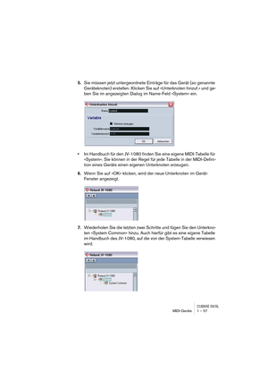 Page 57CUBASE SX/SLMIDI-Geräte 1 – 57
5.Sie müssen jetzt untergeordnete Einträge für das Gerät (so genannte 
Geräteknoten) erstellen. Klicken Sie auf »Unterknoten hinzuf.« und ge-
ben Sie im angezeigten Dialog im Name-Feld »System« ein.
•Im Handbuch für den JV-1080 finden Sie eine eigene MIDI-Tabelle für 
»System«. Sie können in der Regel für jede Tabelle in der MIDI-Defini-
tion eines Geräts einen eigenen Unterknoten erzeugen.
6.Wenn Sie auf »OK« klicken, wird der neue Unterknoten im Gerät-
Fenster angezeigt....