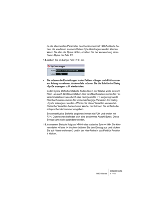 Page 61CUBASE SX/SLMIDI-Geräte 1 – 61
da die allermeisten Parameter des Geräts maximal 128 Zustände ha-
ben, die wiederum in einem Daten-Byte übertragen werden können. 
Wenn Sie also die Bytes zählen, erhalten Sie bei Verwendung eines 
Daten-Bytes die Zahl 12.
14.Geben Sie im Länge-Feld »12« ein.
•Sie müssen die Einstellungen in den Feldern »Länge« und »Prüfsumme« 
am Anfang vornehmen. Anderenfalls müssen Sie die Schritte im Dialog 
»SysEx erzeugen« u. U. wiederholen.
In der SysEx-Definitionstabelle finden Sie...