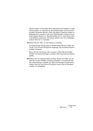 Page 65CUBASE SX/SLMIDI-Geräte 1 – 65
Wie Sie sehen, ist dem Data-Wert automatisch die Variable »x« zuge-
ordnet worden. »x« steht hier für den Parameterwert und wird immer 
für jeden Parameter definiert. Wenn Sie diesem Parameter später ein 
Bedienelement zuweisen (z. B. einen Schieberegler), steuert und ver-
ändert dieses Element »x«. Standardmäßig wird »x« dem letzten Wert 
eines Befehls zugewiesen. Sie können jedoch auch einen beliebigen 
anderen Wert für »x« einstellen.
25.Klicken Sie auf »OK«, um den...