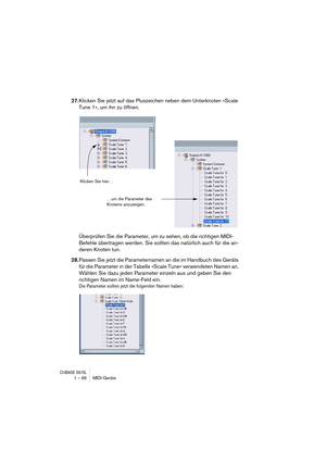 Page 66CUBASE SX/SL1 – 66 MIDI-Geräte
27.Klicken Sie jetzt auf das Pluszeichen neben dem Unterknoten »Scale 
Tune 1«, um ihn zu öffnen.
Überprüfen Sie die Parameter, um zu sehen, ob die richtigen MIDI-
Befehle übertragen werden. Sie sollten das natürlich auch für die an-
deren Knoten tun.
28.Passen Sie jetzt die Parameternamen an die im Handbuch des Geräts 
für die Parameter in der Tabelle »Scale Tune« verwendeten Namen an. 
Wählen Sie dazu jeden Parameter einzeln aus und geben Sie den 
richtigen Namen im...