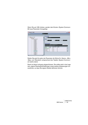 Page 69CUBASE SX/SLMIDI-Geräte 1 – 69
Wenn Sie auf »OK« klicken, werden dem Knoten »System Common« 
82 neue Parameter hinzugefügt.
Stellen Sie jetzt für jeden der Parameter die Werte für »Name«, »Min«, 
»Max« und »Standard« entsprechend der Tabelle »System Common« 
ein (siehe oben).
Damit ist dieser Lehrgang abgeschlossen. Sie sollten jetzt in der Lage 
sein, eigene Parametereinstellungen sowie weitere Anpassungen vor-
zunehmen, so dass Sie eigene Geräte definieren können.  