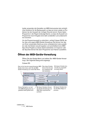 Page 8 
CUBASE SX/SL
 
1 – 8 MIDI-Geräte 
Leider verwenden die Hersteller von MIDI-Instrumenten kein einheitli-
ches Verfahren für die Bankauswahl, so dass es immer wieder zu Pro-
blemen bei der Auswahl der richtigen Sounds kommt. Heute haben 
Programme in der Regel eindeutige Namen, so dass die Auswahl von 
Programmen durch Angabe einer Zahl umständlich und unübersicht-
lich erscheint.
Um die Programmauswahl zu erleichtern, verfügt Cubase SX/SL da-
her über eine eigene MIDI-Geräte-Verwaltung. Sie können hier...