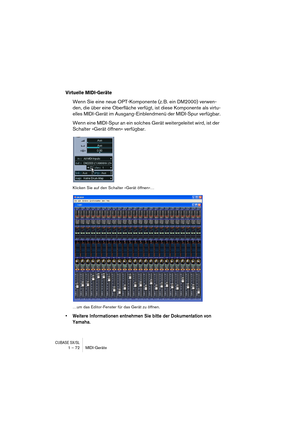 Page 72CUBASE SX/SL1 – 72 MIDI-Geräte
Virtuelle MIDI-Geräte
Wenn Sie eine neue OPT-Komponente (z. B. ein DM2000) verwen-
den, die über eine Oberfläche verfügt, ist diese Komponente als virtu-
elles MIDI-Gerät im Ausgang-Einblendmenü der MIDI-Spur verfügbar.
Wenn eine MIDI-Spur an ein solches Gerät weitergeleitet wird, ist der 
Schalter »Gerät öffnen« verfügbar.
Klicken Sie auf den Schalter »Gerät öffnen«…
…um das Editor-Fenster für das Gerät zu öffnen.
•Weitere Informationen entnehmen Sie bitte der...