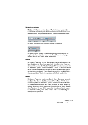 Page 81CUBASE SX/SL
MIDI-Effekte 2 – 81
Wellenform-Schalter
Mit diesen Schaltern können Sie die Wellenform der gesendeten 
Controller-Kurven festlegen. Die meisten Wellenform-Schalter sind 
selbsterklärend, einige bedürfen jedoch zusätzlicher Erläuterungen:
Mit diesem Schalter wird eine »zufällige« Controller-Kurve erzeugt.
Mit diesen Schaltern wird eine Kurve mit »periodischer Hüllkurve« erzeugt. Die 
Amplitude der Kurve steigt über einen mit dem Period-Parameter festgelegten 
Zeitraum nach und nach an bzw....