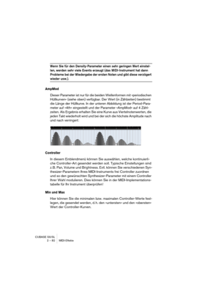 Page 82CUBASE SX/SL
2 – 82 MIDI-Effekte
Wenn Sie für den Density-Parameter einen sehr geringen Wert einstel-
len, werden sehr viele Events erzeugt (das MIDI-Instrument hat dann 
Probleme bei der Wiedergabe der ersten Noten und gibt diese verzögert 
wieder usw.).
AmpMod
Dieser Parameter ist nur für die beiden Wellenformen mit »periodischen 
Hüllkurven« (siehe oben) verfügbar. Der Wert (in Zählzeiten) bestimmt 
die Länge der Hüllkurve. In der unteren Abbildung ist der Period-Para-
meter auf »4th« eingestellt und...