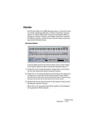 Page 83CUBASE SX/SL
MIDI-Effekte 2 – 83
Chorder
Der Chorder-Effekt ist ein MIDI-Akkordprozessor, mit dem Sie einzel-
nen Tasten vollständige Akkorde in mehreren Variationen zuweisen 
können. Für diesen Effekt stehen Ihnen drei verschiedene Modi zur 
Verfügung: »Normal«, »Octave« und »Global«. Sie können zwischen 
den Modi umschalten, indem Sie links unter der Tastatur auf die ent-
sprechenden Schalter klicken.
Der Normal-Modus
In diesem Modus können Sie jeder einzelnen Taste auf der Tastatur 
einen anderen...