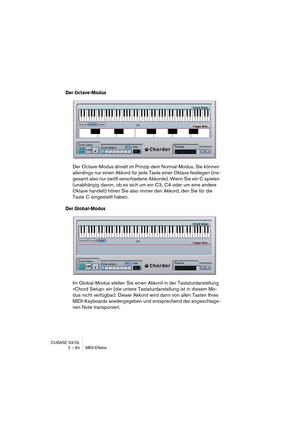 Page 84CUBASE SX/SL
2 – 84 MIDI-Effekte
Der Octave-Modus
Der Octave-Modus ähnelt im Prinzip dem Normal-Modus, Sie können 
allerdings nur einen Akkord für jede Taste einer Oktave festlegen (ins-
gesamt also nur zwölf verschiedene Akkorde). Wenn Sie ein C spielen 
(unabhängig davon, ob es sich um ein C3, C4 oder um eine andere 
Oktave handelt) hören Sie also immer den Akkord, den Sie für die 
Taste C eingestellt haben.
Der Global-Modus
Im Global-Modus stellen Sie einen Akkord in der Tastaturdarstellung 
»Chord...