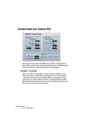 Page 88CUBASE SX/SL
2 – 88 MIDI-Effekte
Context Gate (nur Cubase SX)
Mit Context Gate können Sie MIDI-Daten selektiv auslösen/filtern. 
Dieser Effekt kann zum kontextabhängigen Steuern von MIDI-Geräten 
verwendet werden. Folgende Parameter sind verfügbar:
Poly Mode – Chord Gate
Wenn die Option »Chord Gate« eingeschaltet ist, werden nur die 
Noten von erkannten Akkorden »durchgelassen«. Zur Akkorderken-
nung stehen Ihnen zwei verschiedene Modi zur Verfügung: Einfach 
und Normal. Im Einfach-Modus werden alle...