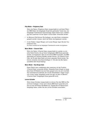 Page 89CUBASE SX/SL
MIDI-Effekte 2 – 89
Poly Mode – Polyphony Gate
Wenn die Option »Polyphony Gate« eingeschaltet ist, wird beim Filtern 
der MIDI-Noten die festgelegte Anzahl der gedrückten Tasten bzw. der 
festgelegte Tastenbereich berücksichtigt. Diese Option kann unabhän-
gig oder zusammen mit der Option »Chord Gate« verwendet werden. 
•Im Minimum-Feld können Sie festlegen, wie viele Noten mindestens 
gespielt werden müssen, damit die Noten durchgelassen werden.
•In den Feldern »Upper Range« und »Lower...