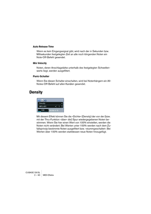 Page 90CUBASE SX/SL
2 – 90 MIDI-Effekte
Auto Release Time
Wenn es kein Eingangssignal gibt, wird nach der in Sekunden bzw. 
Millisekunden festgelegten Zeit an alle noch klingenden Noten ein 
Note-Off-Befehl gesendet. 
Min Velocity
Noten, deren Anschlagstärke unterhalb des festgelegten Schwellen-
werts liegt, werden ausgefiltert.
Panic-Schalter
Wenn Sie diesen Schalter einschalten, wird bei Notenhängern ein All-
Notes-Off-Befehl auf allen Kanälen gesendet.
Density
Mit diesem Effekt können Sie die »Dichte«...