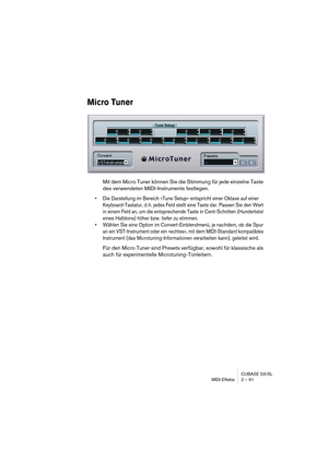 Page 91CUBASE SX/SL
MIDI-Effekte 2 – 91
Micro Tuner
Mit dem Micro Tuner können Sie die Stimmung für jede einzelne Taste 
des verwendeten MIDI-Instruments festlegen. 
•Die Darstellung im Bereich »Tune Setup« entspricht einer Oktave auf einer 
Keyboard-Tastatur, d. h. jedes Feld stellt eine Taste dar. Passen Sie den Wert 
in einem Feld an, um die entsprechende Taste in Cent-Schritten (Hundertstel 
eines Halbtons) höher bzw. tiefer zu stimmen.
•Wählen Sie eine Option im Convert-Einblendmenü, je nachdem, ob die...