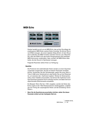 Page 93CUBASE SX/SL
MIDI-Effekte 2 – 93
MIDI Echo
Hierbei handelt es sich um ein MIDI-Echo, das auf der Grundlage der 
empfangenen MIDI-Noten weitere Noten hinzufügt. So können Sie ei-
nen Effekt erzeugen, der einem digitalen Delay ähnelt, mit dem Sie je-
doch außerdem die MIDI-Tonhöhe verändern können usw. Beachten 
Sie, dass der Effekt nicht das Audio-Ausgangssignal des jeweiligen 
MIDI-Instruments »widerhallen« lässt, sondern die MIDI-Noten bear-
beitet, die den Sound im Synthesizer erzeugen.
Folgende...