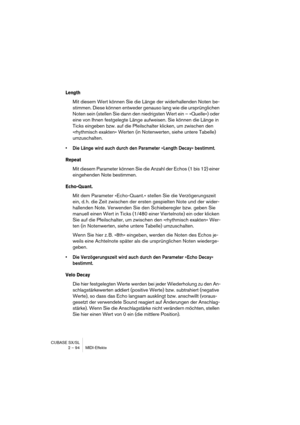 Page 94CUBASE SX/SL
2 – 94 MIDI-Effekte
Length
Mit diesem Wert können Sie die Länge der widerhallenden Noten be-
stimmen. Diese können entweder genauso lang wie die ursprünglichen 
Noten sein (stellen Sie dann den niedrigsten Wert ein – »Quelle«) oder 
eine von Ihnen festgelegte Länge aufweisen. Sie können die Länge in 
Ticks eingeben bzw. auf die Pfeilschalter klicken, um zwischen den 
»rhythmisch exakten« Werten (in Notenwerten, siehe untere Tabelle) 
umzuschalten.
•Die Länge wird auch durch den Parameter...