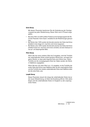 Page 95CUBASE SX/SL
MIDI-Effekte 2 – 95
Echo Decay
Mit diesem Parameter bestimmen Sie die Veränderung der Verzöge-
rungszeit bei jeder Wiederholung. Dieser Wert wird in Prozent ange-
geben.
•Bei einem Wert von100% (mittlere Position) ist die Verzögerungszeit (die Sie 
mit dem Parameter »Echo-Quant.« einstellen) für alle Wiederholungen genauso 
lang.
•Bei Werten über 100% werden die Intervalle zwischen den Noten des Echos 
allmählich immer länger (d. h. das Echo wird immer langsamer).
•Bei Werten unter 100%...