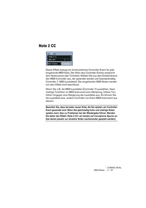 Page 97CUBASE SX/SL
MIDI-Effekte 2 – 97
Note 2 CC
Dieser Effekt erzeugt ein kontinuierliches Controller-Event für jede 
eingehende MIDI-Note. Der Wert des Controller-Events entspricht 
dem Notennamen (der Tonhöhe). Wählen Sie aus dem Einblendmenü 
den MIDI-Controller aus, der gesendet werden soll (standardmäßig 
Controller 7, MIDI-Lautstärke). Die eingehenden MIDI-Noten werden 
von dem Effekt nicht beeinflusst.
Wenn Sie z. B. die MIDI-Lautstärke (Controller 7) auswählen, lösen 
niedrige Tonhöhen im...