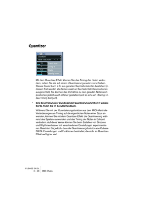 Page 98CUBASE SX/SL
2 – 98 MIDI-Effekte
Quantizer
Mit dem Quantizer-Effekt können Sie das Timing der Noten verän-
dern, indem Sie sie auf einem »Quantisierungsraster« verschieben. 
Dieses Raster kann z. B. aus geraden Sechzehntelnoten bestehen (in 
diesem Fall werden alle Noten exakt an Sechzehntelnotenpositionen 
ausgerichtet), Sie können das Verhältnis zu den geraden Notenwert-
positionen jedoch auch offener gestalten (und so eine Art »Swing« in 
das Timing bringen).
•Eine Beschreibung der grundlegenden...