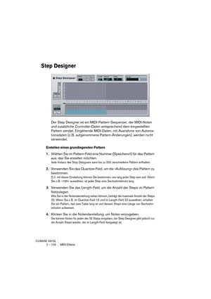 Page 100CUBASE SX/SL
2 – 100 MIDI-Effekte
Step Designer
Der Step Designer ist ein MIDI-Pattern-Sequenzer, der MIDI-Noten 
und zusätzliche Controller-Daten entsprechend dem eingestellten 
Pattern sendet. Eingehende MIDI-Daten, mit Ausnahme von Automa-
tionsdaten (z. B. aufgenommene Pattern-Änderungen), werden nicht 
verwendet.
Erstellen eines grundlegenden Pattern
1.Wählen Sie im Pattern-Feld eine Nummer (Speicherort) für das Pattern 
aus, das Sie erstellen möchten.
Jede Instanz des Step Designers kann bis zu 200...