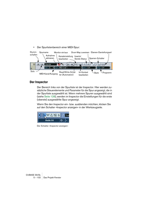 Page 102CUBASE SX/SL
5 – 102 Das Projekt-Fenster
•Der Spurlistenbereich einer MIDI-Spur:
Der Inspector
Der Bereich links von der Spurliste ist der Inspector. Hier werden zu-
sätzliche Steuerelemente und Parameter für die Spur angezeigt, die in 
der Spurliste ausgewählt ist. Wenn mehrere Spuren ausgewählt sind 
(siehe Seite 128), werden im Inspector die Einstellungen für die erste 
(oberste) ausgewählte Spur angezeigt.
Wenn Sie den Inspector ein- bzw. ausblenden möchten, klicken Sie 
auf den Schalter »Inspector...