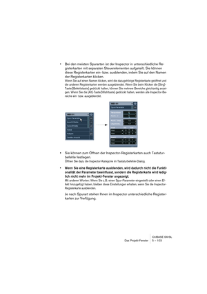 Page 103CUBASE SX/SL
Das Projekt-Fenster 5 – 103
•Bei den meisten Spurarten ist der Inspector in unterschiedliche Re-
gisterkarten mit separaten Steuerelementen aufgeteilt. Sie können 
diese Registerkarten ein- bzw. ausblenden, indem Sie auf den Namen 
der Registerkarten klicken.
Wenn Sie auf einen Namen klicken, wird die dazugehörige Registerkarte geöffnet und 
die anderen Registerkarten werden ausgeblendet. Wenn Sie beim Klicken die [Strg]-
Taste/[Befehlstaste] gedrückt halten, können Sie mehrere Bereiche...