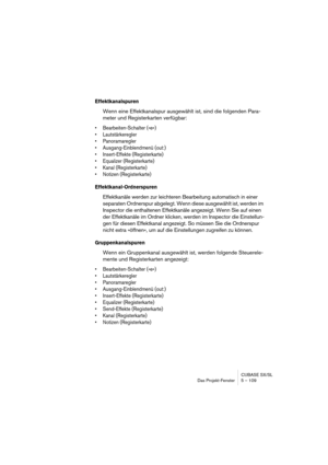 Page 109CUBASE SX/SL
Das Projekt-Fenster 5 – 109
Effektkanalspuren
Wenn eine Effektkanalspur ausgewählt ist, sind die folgenden Para-
meter und Registerkarten verfügbar:
• Bearbeiten-Schalter (»e«)
• Lautstärkeregler
• Panoramaregler
• Ausgang-Einblendmenü (out:)
• Insert-Effekte (Registerkarte)
• Equalizer (Registerkarte)
• Kanal (Registerkarte)
• Notizen (Registerkarte)
Effektkanal-Ordnerspuren
Effektkanäle werden zur leichteren Bearbeitung automatisch in einer 
separaten Ordnerspur abgelegt. Wenn diese...