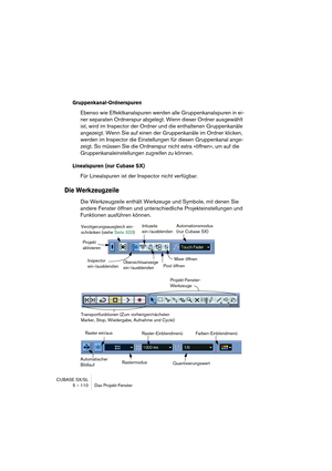 Page 110CUBASE SX/SL
5 – 110 Das Projekt-Fenster
Gruppenkanal-Ordnerspuren
Ebenso wie Effektkanalspuren werden alle Gruppenkanalspuren in ei-
ner separaten Ordnerspur abgelegt. Wenn dieser Ordner ausgewählt 
ist, wird im Inspector der Ordner und die enthaltenen Gruppenkanäle 
angezeigt. Wenn Sie auf einen der Gruppenkanäle im Ordner klicken, 
werden im Inspector die Einstellungen für diesen Gruppenkanal ange-
zeigt. So müssen Sie die Ordnerspur nicht extra »öffnen«, um auf die 
Gruppenkanaleinstellungen...