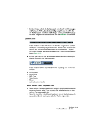 Page 111CUBASE SX/SL
Das Projekt-Fenster 5 – 111
• Darüber hinaus enthält die Werkzeugzeile eine Anzahl von Werkzeugen 
und Tastaturbefehlen, die standardmäßig ausgeblendet sind. Wie Sie 
die Werkzeugzeile einrichten und festlegen können, welche Werkzeuge 
ein- bzw. ausgeblendet werden sollen, wird auf Seite 832 beschrieben.
Die Infozeile
In der Infozeile werden Informationen über das ausgewählte Element 
im Projekt-Fenster angezeigt. Die meisten Werte in der Infozeile kön-
nen mit den herkömmlichen Methoden...