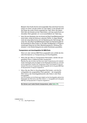 Page 112CUBASE SX/SL
5 – 112 Das Projekt-Fenster
Beispiel: Zwei Audio-Events sind ausgewählt. Das erste Event hat eine 
Länge von einem und das zweite von zwei Takten. In der Infozeile wird 
die Länge des ersten Events angezeigt (ein Takt). Wenn Sie diesen 
Wert über die Infozeile auf drei Takte ändern, wird das zweite Event um 
denselben Wert geändert, d. h. es ist anschließend vier Takte lang.
• Wenn Sie beim Bearbeiten über die Infozeile die [Strg]-Taste/[Befehlstaste] ge-
drückt halten, erfolgt die Änderung...