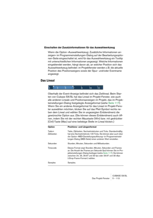 Page 113CUBASE SX/SL
Das Projekt-Fenster 5 – 113
Einschalten der Zusatzinformationen für das Auswahlwerkzeug
Wenn die Option »Auswahlwerkzeug: Zusätzliche Informationen an-
zeigen« im Programmeinstellungen-Dialog auf der Bearbeitungsoptio-
nen-Seite eingeschaltet ist, wird für das Auswahlwerkzeug ein Tooltip 
mit unterschiedlichen Informationen angezeigt. Welche Informationen 
eingeblendet werden, hängt davon ab, an welcher Position sich das 
Auswahlwerkzeug befindet: im Projektfenster werden z. B. die aktuelle...