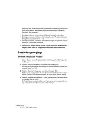 Page 116CUBASE SX/SL
5 – 116 Das Projekt-Fenster
Beachten Sie, dass Linealspuren vollkommen unabhängig vom Haupt-
lineal sind, ebenso wie Lineale und Positionsanzeigen in anderen 
Fenstern. Das bedeutet:
• Linealspuren können voneinander unabhängige Anzeigeformate haben.
• Linealspuren werden nicht durch das Anzeigeformat im Projekteinstellungen-
Dialog beeinflusst (siehe Seite 117).
• Linealspuren werden nicht durch globale Einstellungen des primären Anzeige-
formats im Transportfeld beeinflusst.
• Linealspuren...