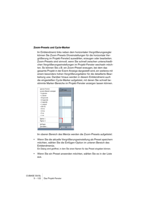 Page 122CUBASE SX/SL
5 – 122 Das Projekt-Fenster
Zoom-Presets und Cycle-Marker
Im Einblendmenü links neben dem horizontalen Vergrößerungsregler 
können Sie Zoom-Presets (Voreinstellungen für die horizontale Ver-
größerung im Projekt-Fenster) auswählen, erzeugen oder bearbeiten. 
Zoom-Presets sind sinnvoll, wenn Sie schnell zwischen unterschiedli-
chen Vergrößerungseinstellungen im Projekt-Fenster wechseln möch-
ten. So können Sie z. B. ein Zoom-Preset erzeugen, bei dem das 
gesamte Projekt in der Event-Anzeige...