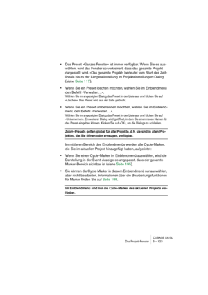 Page 123CUBASE SX/SL
Das Projekt-Fenster 5 – 123
•Das Preset »Ganzes Fenster« ist immer verfügbar. Wenn Sie es aus-
wählen, wird das Fenster so verkleinert, dass das gesamte Projekt 
dargestellt wird. »Das gesamte Projekt« bedeutet vom Start des Zeit-
lineals bis zu der Längeneinstellung im Projekteinstellungen-Dialog 
(siehe Seite 117).
•Wenn Sie ein Preset löschen möchten, wählen Sie im Einblendmenü 
den Befehl »Verwalten…«. 
Wählen Sie im angezeigten Dialog das Preset in der Liste aus und klicken Sie auf...