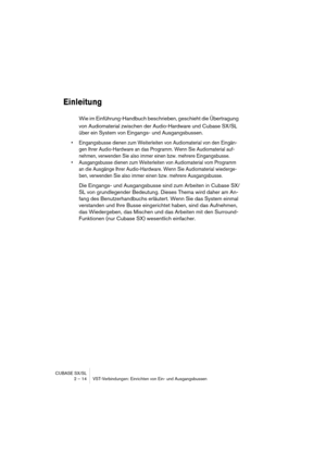 Page 14 
CUBASE SX/SL
2 – 14 VST-Verbindungen: Einrichten von Ein- und Ausgangsbussen 
Einleitung
 
Wie im Einführung-Handbuch beschrieben, geschieht die Übertragung 
von Audiomaterial zwischen der Audio-Hardware und Cubase SX/SL 
über ein System von Eingangs- und Ausgangsbussen. 
• Eingangsbusse dienen zum Weiterleiten von Audiomaterial von den Eingän-
gen Ihrer Audio-Hardware an das Programm. Wenn Sie Audiomaterial auf-
nehmen, verwenden Sie also immer einen bzw. mehrere Eingangsbusse.
• Ausgangsbusse dienen...