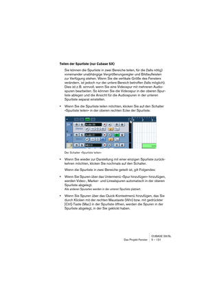 Page 131CUBASE SX/SL
Das Projekt-Fenster 5 – 131
Teilen der Spurliste (nur Cubase SX)
Sie können die Spurliste in zwei Bereiche teilen, für die (falls nötig) 
voneinander unabhängige Vergrößerungsregler und Bildlaufleisten 
zur Verfügung stehen. Wenn Sie die vertikale Größe des Fensters 
verändern, ist jedoch nur der untere Bereich betroffen (falls möglich). 
Dies ist z. B. sinnvoll, wenn Sie eine Videospur mit mehreren Audio-
spuren bearbeiten. So können Sie die Videospur in der oberen Spur-
liste ablegen und...