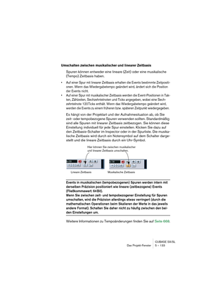 Page 133CUBASE SX/SL
Das Projekt-Fenster 5 – 133
Umschalten zwischen musikalischer und linearer Zeitbasis
Spuren können entweder eine lineare (Zeit) oder eine musikalische 
(Tempo) Zeitbasis haben.
• Auf einer Spur mit linearer Zeitbasis erhalten die Events bestimmte Zeitpositi-
onen. Wenn das Wiedergabetempo geändert wird, ändert sich die Position 
der Events nicht. 
• Auf einer Spur mit musikalischer Zeitbasis werden die Event-Positionen in Tak-
ten, Zählzeiten, Sechzehntelnoten und Ticks angegeben, wobei eine...