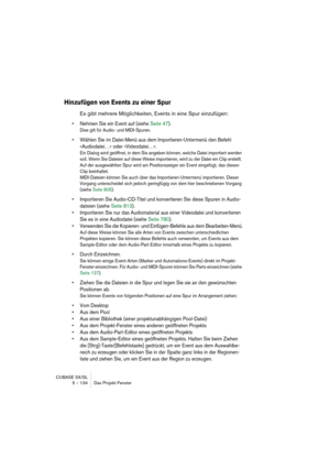 Page 134CUBASE SX/SL
5 – 134 Das Projekt-Fenster
Hinzufügen von Events zu einer Spur
Es gibt mehrere Möglichkeiten, Events in eine Spur einzufügen:
• Nehmen Sie ein Event auf (siehe Seite 47).
Dies gilt für Audio- und MIDI-Spuren.
• Wählen Sie im Datei-Menü aus dem Importieren-Untermenü den Befehl 
»Audiodatei…« oder »Videodatei…«.
Ein Dialog wird geöffnet, in dem Sie angeben können, welche Datei importiert werden 
soll. Wenn Sie Dateien auf diese Weise importieren, wird zu der Datei ein Clip erstellt. 
Auf der...