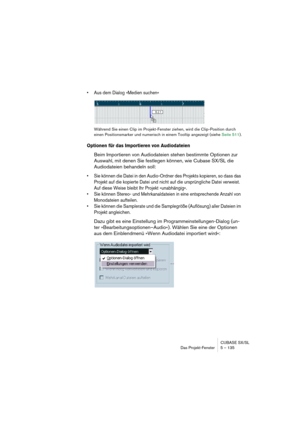 Page 135CUBASE SX/SL
Das Projekt-Fenster 5 – 135
• Aus dem Dialog »Medien suchen«
Während Sie einen Clip im Projekt-Fenster ziehen, wird die Clip-Position durch 
einen Positionsmarker und numerisch in einem Tooltip angezeigt (siehe Seite 511).
Optionen für das Importieren von Audiodateien
Beim Importieren von Audiodateien stehen bestimmte Optionen zur 
Auswahl, mit denen Sie festlegen können, wie Cubase SX/SL die 
Audiodateien behandeln soll: 
• Sie können die Datei in den Audio-Ordner des Projekts kopieren, so...