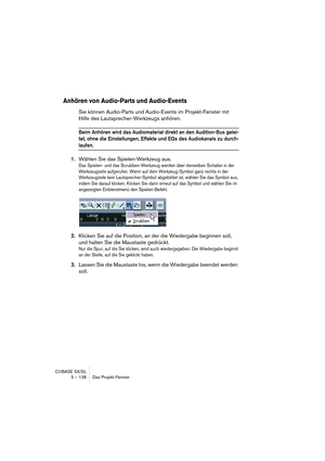 Page 138CUBASE SX/SL
5 – 138 Das Projekt-Fenster
Anhören von Audio-Parts und Audio-Events
Sie können Audio-Parts und Audio-Events im Projekt-Fenster mit 
Hilfe des Lautsprecher-Werkzeugs anhören.
Beim Anhören wird das Audiomaterial direkt an den Audition-Bus gelei-
tet, ohne die Einstellungen, Effekte und EQs des Audiokanals zu durch-
laufen.
1.Wählen Sie das Spielen-Werkzeug aus.
Das Spielen- und das Scrubben-Werkzeug werden über denselben Schalter in der 
Werkzeugzeile aufgerufen. Wenn auf dem Werkzeug-Symbol...