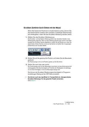 Page 139CUBASE SX/SL
Das Projekt-Fenster 5 – 139
Scrubben (Anhören durch Ziehen mit der Maus)
Wenn Sie bestimmte Positionen im Audiomaterial suchen, können Sie 
das Audiomaterial vorwärts oder rückwärts in beliebiger Geschwindig-
keit wiedergeben, indem Sie das Scrubben-Werkzeug darüber ziehen.
1.Wählen Sie das Scrubben-Werkzeug aus.
Das Scrubben- und das Spielen-Werkzeug werden über denselben Schalter in der 
Werkzeugzeile aufgerufen. Wenn auf dem Werkzeug-Symbol ganz rechts in der Werk-
zeugzeile kein...