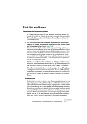 Page 15 
CUBASE SX/SL
VST-Verbindungen: Einrichten von Ein- und Ausgangsbussen 2 – 15 
Einrichten von Bussen
 
Grundlegende Vorgehensweisen
 
In Cubase SX/SL können Sie eine beliebige Anzahl von Bussen ein-
richten. Wenn Sie mit Cubase SL arbeiten, sind diese Busse entweder 
Mono oder Stereo, während in Cubase SX auch Surround-Formate 
unterstützt werden. 
• Die Bus-Konfiguration wird zusammen mit dem Projekt gespeichert – 
daher ist es sinnvoll, die benötigten Busse einzurichten und ein Projekt 
als Vorlage zu...