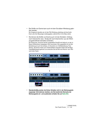 Page 149CUBASE SX/SL
Das Projekt-Fenster 5 – 149
•Die Größe von Events kann auch mit dem Scrubben-Werkzeug geän-
dert werden.
Der Vorgang ist derselbe wie mit dem Pfeil-Werkzeug, allerdings wird das Audio-
Event unter dem Mauszeiger wiedergegeben, während Sie mit der Maus ziehen.
•Sie können die Größe von Events auch mit den Schaltern »Anfang 
nach links/rechts« bzw. »Endpunkt nach links/rechts« aus der Werk-
zeugzeile (Kicker-Schalter) verändern.
Der Anfang bzw. das Ende des/der ausgewählten Event(s) wird...