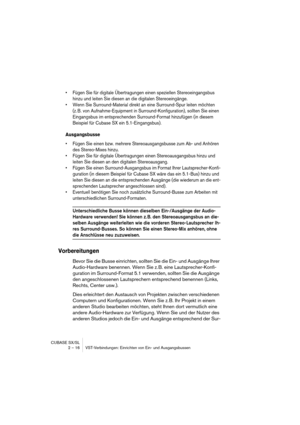 Page 16 
CUBASE SX/SL
2 – 16 VST-Verbindungen: Einrichten von Ein- und Ausgangsbussen 
• Fügen Sie für digitale Übertragungen einen speziellen Stereoeingangsbus 
hinzu und leiten Sie diesen an die digitalen Stereoeingänge.
• Wenn Sie Surround-Material direkt an eine Surround-Spur leiten möchten 
(z. B. von Aufnahme-Equipment in Surround-Konfiguration), sollten Sie einen 
Eingangsbus im entsprechenden Surround-Format hinzufügen (in diesem 
Beispiel für Cubase SX ein 5.1-Eingangsbus).
 
Ausgangsbusse
 
• Fügen...