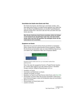 Page 151CUBASE SX/SL
Das Projekt-Fenster 5 – 151
Verschieben des Inhalts eines Events oder Parts
Der Inhalt eines Events oder Parts kann verschoben werden, ohne 
dass dabei seine Position im Projekt-Fenster geändert wird. Halten Sie 
dazu die [Strg]-Taste/[Befehlstaste] und die [Alt]-Taste/[Wahltaste] 
gedrückt, klicken Sie in das Event oder den Part und ziehen Sie nach 
rechts oder links.
Wenn Sie den Inhalt eines Audio-Events verschieben, dürfen der Anfangs- 
und der Endpunkt des dazugehörigen Audio-Clips...