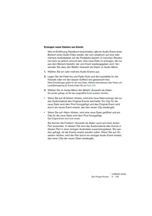 Page 155CUBASE SX/SL
Das Projekt-Fenster 5 – 155
Erzeugen neuer Dateien aus Events
Wie im Einführung-Handbuch beschrieben, gibt ein Audio-Event einen 
Bereich eines Audio-Clips wieder, der sich wiederum auf eine oder 
mehrere Audiodateien auf der Festplatte bezieht. In manchen Situatio-
nen kann es jedoch sinnvoll sein, eine neue Datei zu erzeugen, die nur 
aus dem Bereich besteht, der vom Event wiedergegeben wird. Ver-
wenden Sie dazu den Befehl »Auswahl als Datei« im Audio-Menü:
1.Wählen Sie ein oder mehrere...